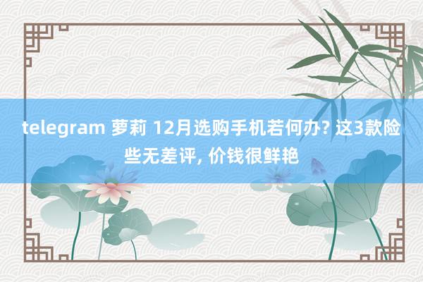 telegram 萝莉 12月选购手机若何办? 这3款险些无差评， 价钱很鲜艳