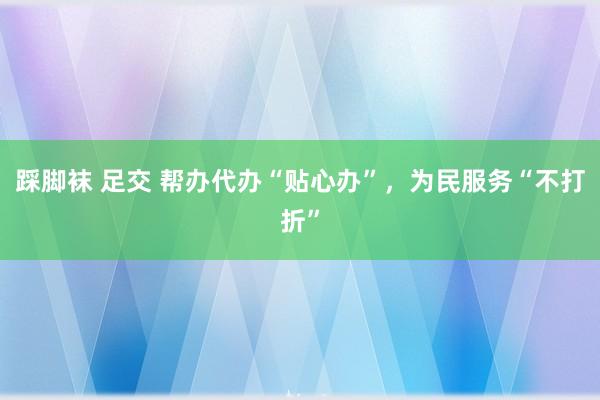 踩脚袜 足交 帮办代办“贴心办”，为民服务“不打折”