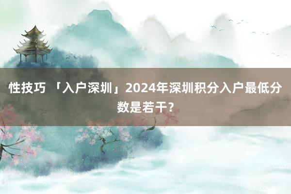 性技巧 「入户深圳」2024年深圳积分入户最低分数是若干？