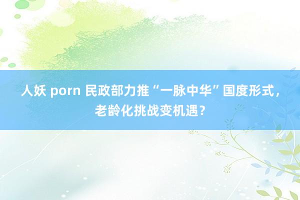 人妖 porn 民政部力推“一脉中华”国度形式，老龄化挑战变机遇？