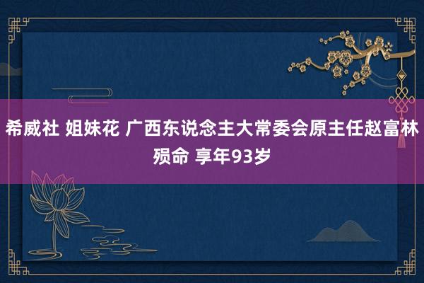 希威社 姐妹花 广西东说念主大常委会原主任赵富林殒命 享年93岁