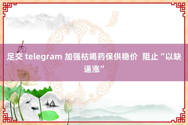 足交 telegram 加强枯竭药保供稳价  阻止“以缺逼涨”