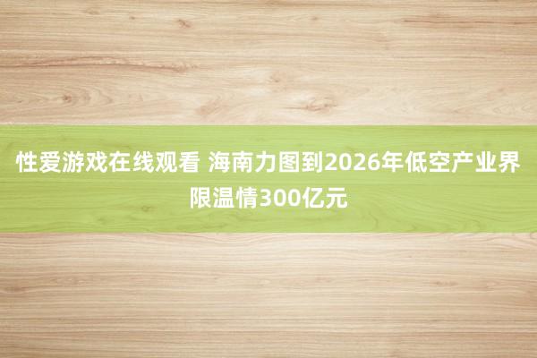 性爱游戏在线观看 海南力图到2026年低空产业界限温情300亿元