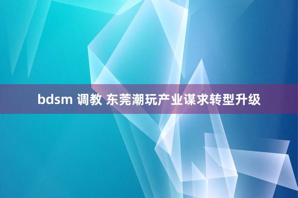 bdsm 调教 东莞潮玩产业谋求转型升级