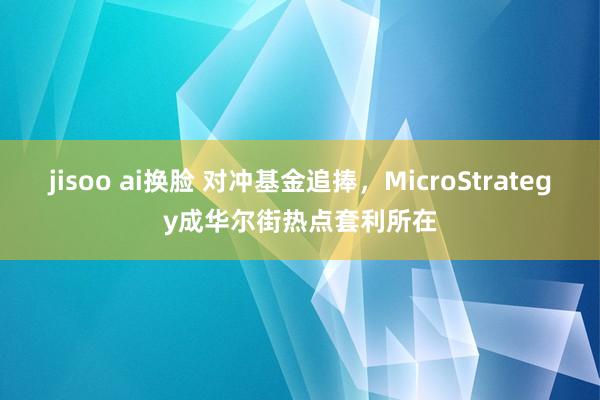 jisoo ai换脸 对冲基金追捧，MicroStrategy成华尔街热点套利所在