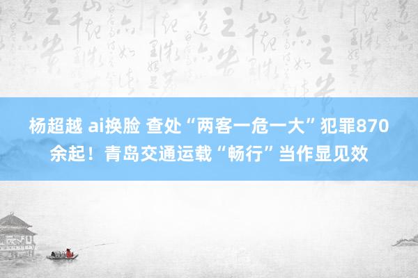 杨超越 ai换脸 查处“两客一危一大”犯罪870余起！青岛交通运载“畅行”当作显见效