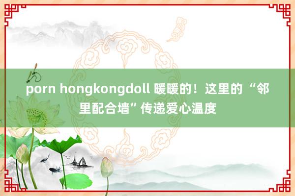 porn hongkongdoll 暖暖的！这里的 “邻里配合墙”传递爱心温度