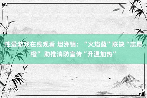 性爱游戏在线观看 坦洲镇：“火焰蓝”联袂“志愿橙” 助推消防宣传“升温加热”