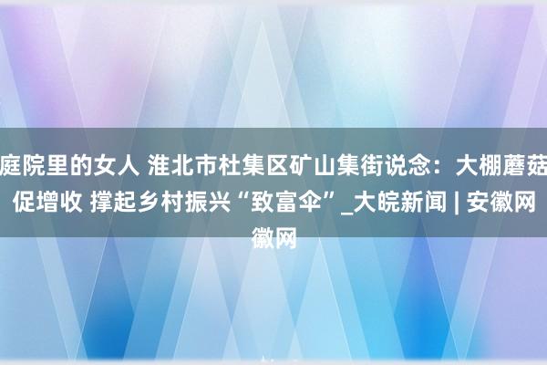 庭院里的女人 淮北市杜集区矿山集街说念：大棚蘑菇促增收 撑起乡村振兴“致富伞”_大皖新闻 | 安徽网