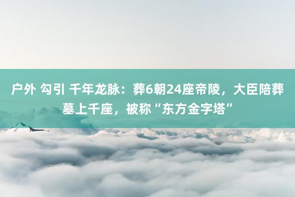 户外 勾引 千年龙脉：葬6朝24座帝陵，大臣陪葬墓上千座，被称“东方金字塔”