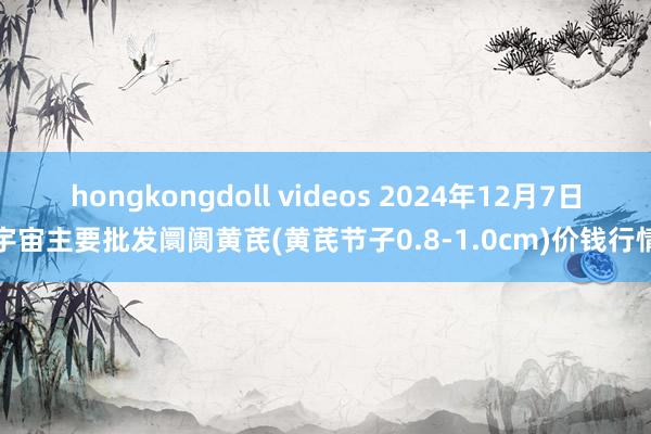 hongkongdoll videos 2024年12月7日宇宙主要批发阛阓黄芪(黄芪节子0.8-1.0cm)价钱行情