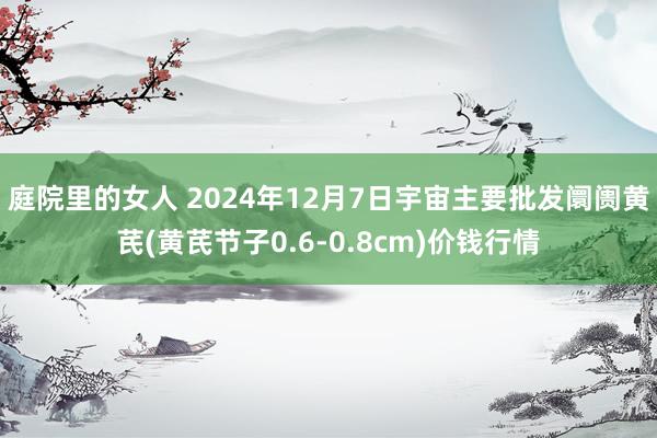 庭院里的女人 2024年12月7日宇宙主要批发阛阓黄芪(黄芪节子0.6-0.8cm)价钱行情