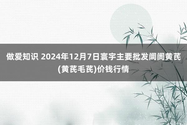 做爱知识 2024年12月7日寰宇主要批发阛阓黄芪(黄芪毛芪)价钱行情