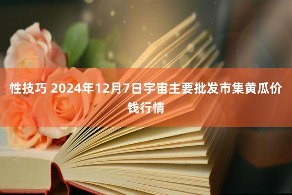 性技巧 2024年12月7日宇宙主要批发市集黄瓜价钱行情