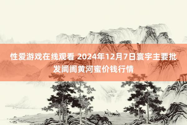 性爱游戏在线观看 2024年12月7日寰宇主要批发阛阓黄河蜜价钱行情