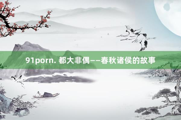 91porn. 都大非偶——春秋诸侯的故事