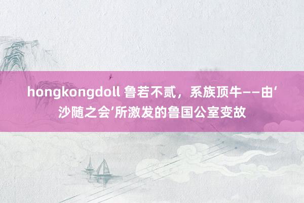 hongkongdoll 鲁若不贰，系族顶牛——由‘沙随之会’所激发的鲁国公室变故