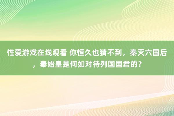 性爱游戏在线观看 你恒久也猜不到，秦灭六国后，秦始皇是何如对待列国国君的？