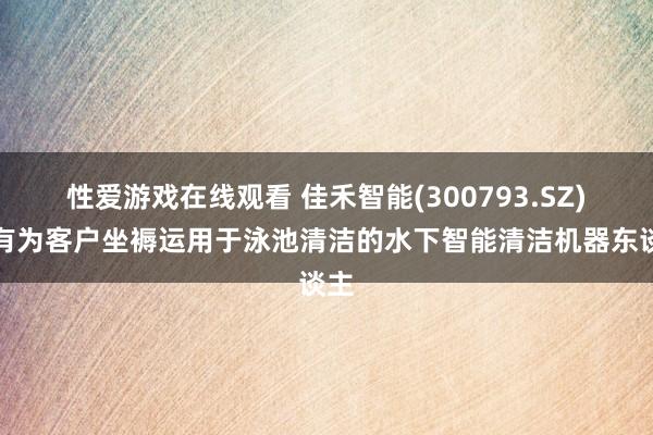 性爱游戏在线观看 佳禾智能(300793.SZ)：有为客户坐褥运用于泳池清洁的水下智能清洁机器东谈主