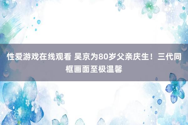 性爱游戏在线观看 吴京为80岁父亲庆生！三代同框画面至极温馨