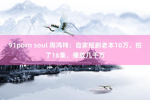 91porn soul 周鸿祎：自家短剧老本10万，拍了16集，播放几千万