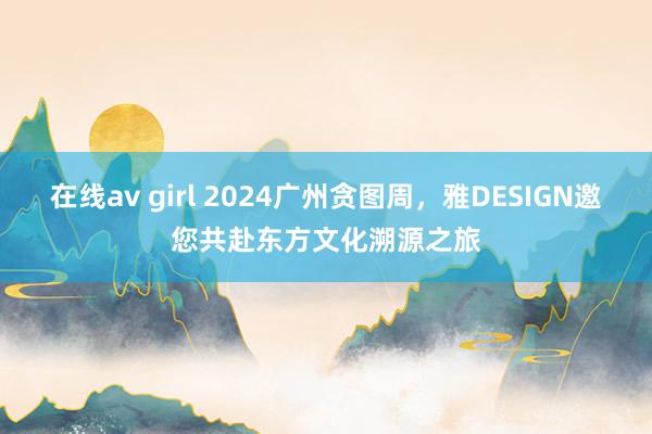 在线av girl 2024广州贪图周，雅DESIGN邀您共赴东方文化溯源之旅