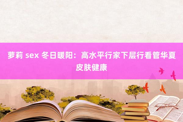 萝莉 sex 冬日暖阳：高水平行家下层行看管华夏皮肤健康