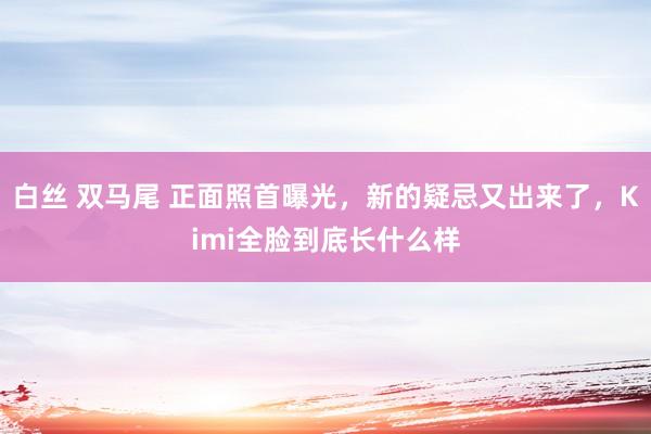 白丝 双马尾 正面照首曝光，新的疑忌又出来了，Kimi全脸到底长什么样