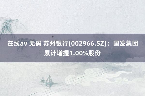 在线av 无码 苏州银行(002966.SZ)：国发集团累计增握1.00%股份