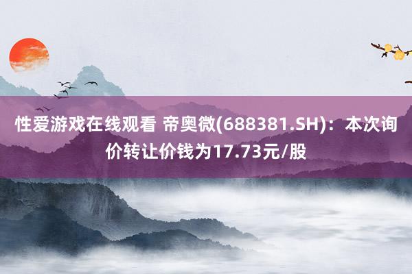 性爱游戏在线观看 帝奥微(688381.SH)：本次询价转让价钱为17.73元/股