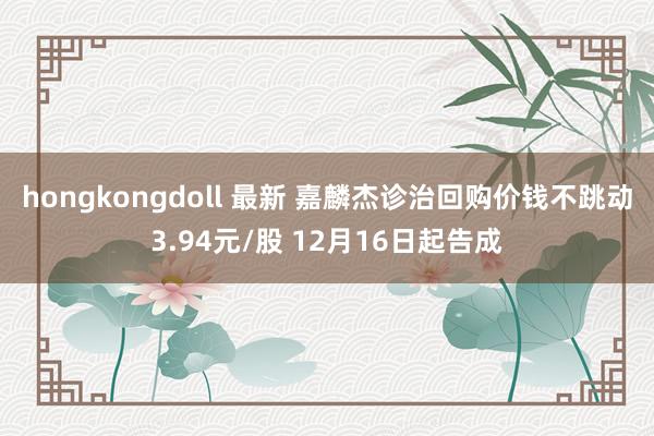 hongkongdoll 最新 嘉麟杰诊治回购价钱不跳动3.94元/股 12月16日起告成