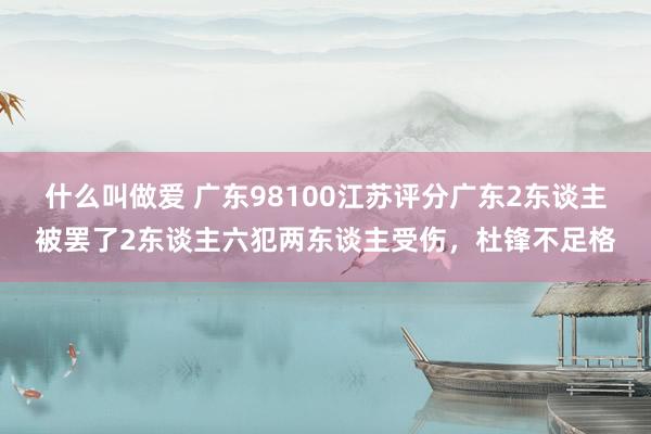 什么叫做爱 广东98100江苏评分广东2东谈主被罢了2东谈主六犯两东谈主受伤，杜锋不足格