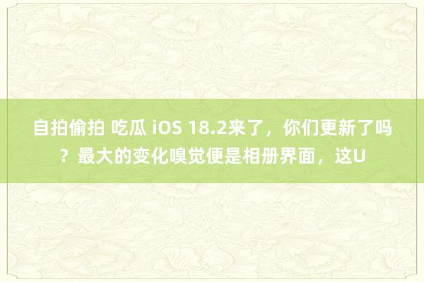 自拍偷拍 吃瓜 iOS 18.2来了，你们更新了吗？最大的变化嗅觉便是相册界面，这U