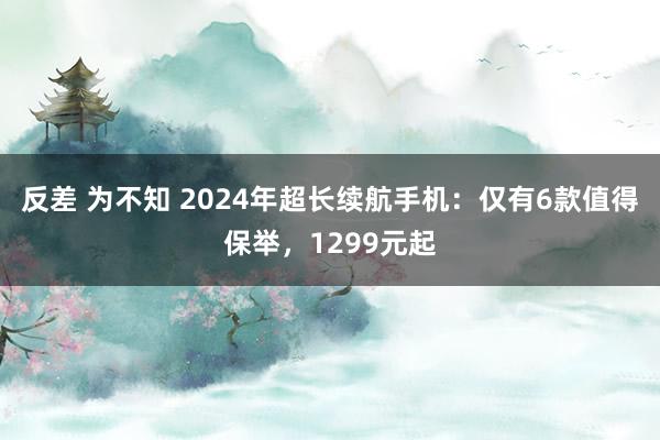 反差 为不知 2024年超长续航手机：仅有6款值得保举，1299元起