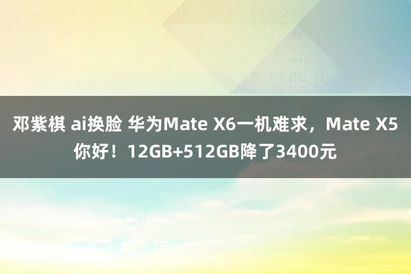 邓紫棋 ai换脸 华为Mate X6一机难求，Mate X5你好！12GB+512GB降了3400元