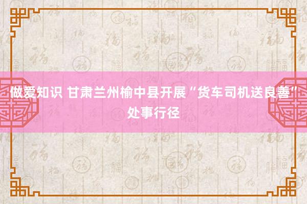 做爱知识 甘肃兰州榆中县开展“货车司机送良善”处事行径