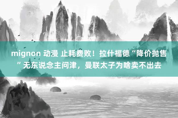 mignon 动漫 止耗费败！拉什福德“降价抛售”无东说念主问津，曼联太子为啥卖不出去