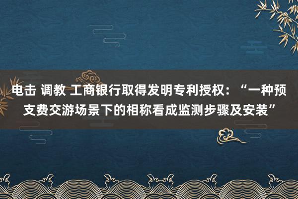 电击 调教 工商银行取得发明专利授权：“一种预支费交游场景下的相称看成监测步骤及安装”