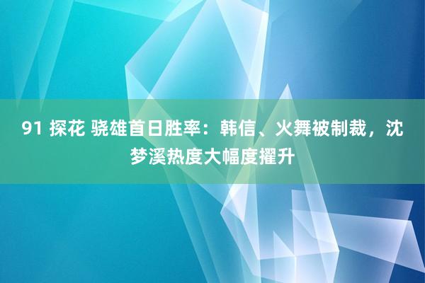 91 探花 骁雄首日胜率：韩信、火舞被制裁，沈梦溪热度大幅度擢升