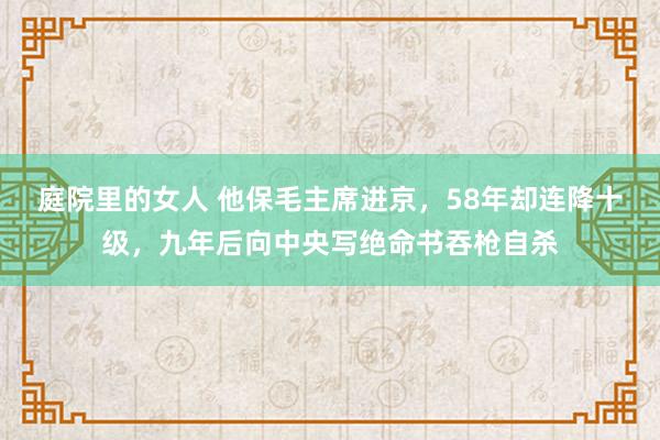 庭院里的女人 他保毛主席进京，58年却连降十级，九年后向中央写绝命书吞枪自杀