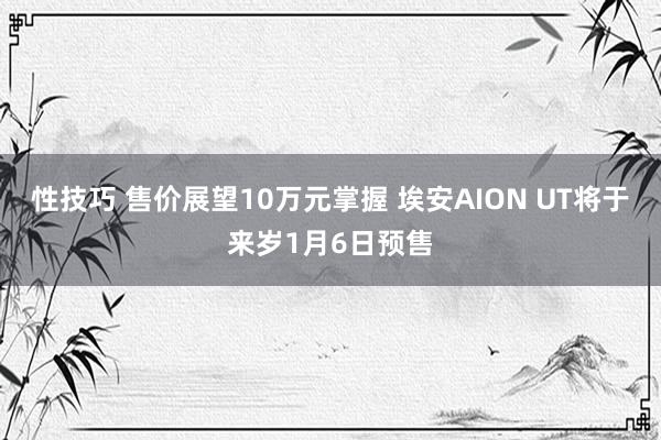 性技巧 售价展望10万元掌握 埃安AION UT将于来岁1月6日预售