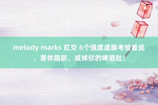 melody marks 肛交 6个强度虐腹考验看成，罢休脂肪，减掉你的啤酒肚！