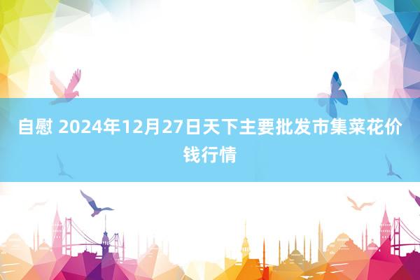 自慰 2024年12月27日天下主要批发市集菜花价钱行情