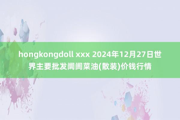 hongkongdoll xxx 2024年12月27日世界主要批发阛阓菜油(散装)价钱行情