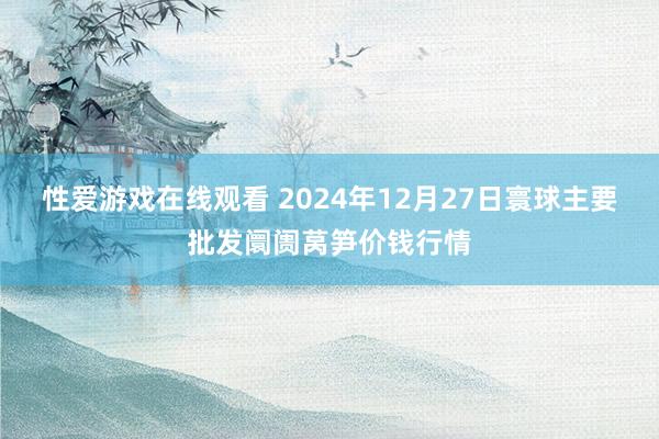 性爱游戏在线观看 2024年12月27日寰球主要批发阛阓莴笋价钱行情