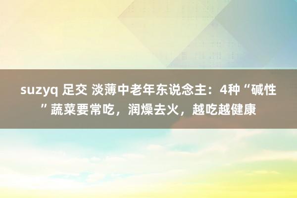 suzyq 足交 淡薄中老年东说念主：4种“碱性”蔬菜要常吃，润燥去火，越吃越健康