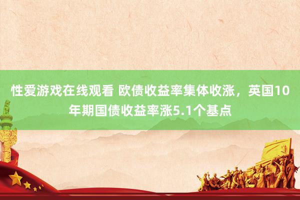 性爱游戏在线观看 欧债收益率集体收涨，英国10年期国债收益率涨5.1个基点