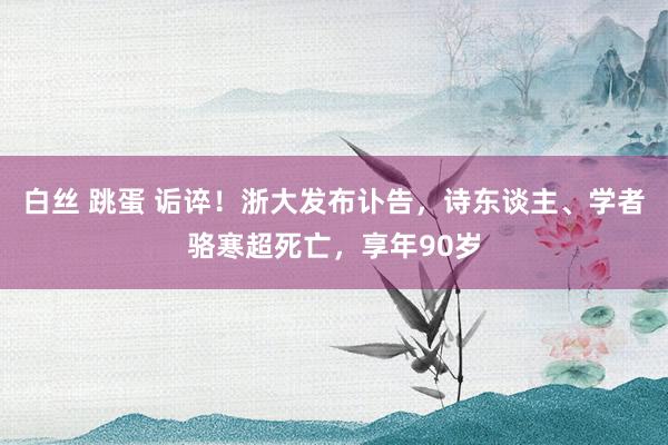 白丝 跳蛋 诟谇！浙大发布讣告，诗东谈主、学者骆寒超死亡，享年90岁