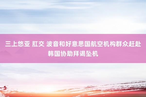 三上悠亚 肛交 波音和好意思国航空机构群众赶赴韩国协助拜谒坠机