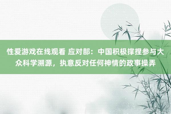 性爱游戏在线观看 应对部：中国积极撑捏参与大众科学溯源，执意反对任何神情的政事操弄